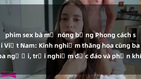 phim sex bà mẹ nóng bỏng Phong cách sex 3P độc đáo tại Việt Nam: Kinh nghiệm thăng hoa cùng ba người, trải nghiệm độc đáo và phấn khích không thể bỏ lỡ!
