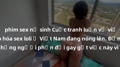 phim sex nữ sinh Cuộc tranh luận về việc có nên hợp pháp hóa sex loli ở Việt Nam đang nóng lên. Đồng thời, cũng có những người phản đối gay gắt việc này vì lo ngại về tác động tiêu cực lên trẻ em và x