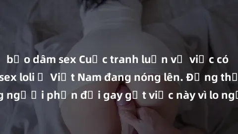 bạo dâm sex Cuộc tranh luận về việc có nên hợp pháp hóa sex loli ở Việt Nam đang nóng lên. Đồng thời, cũng có những người phản đối gay gắt việc này vì lo ngại về tác động tiêu cực lên trẻ em và xã hội
