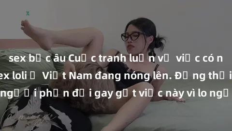 sex bắc âu Cuộc tranh luận về việc có nên hợp pháp hóa sex loli ở Việt Nam đang nóng lên. Đồng thời, cũng có những người phản đối gay gắt việc này vì lo ngại về tác động tiêu cực lên trẻ em và xã hội.