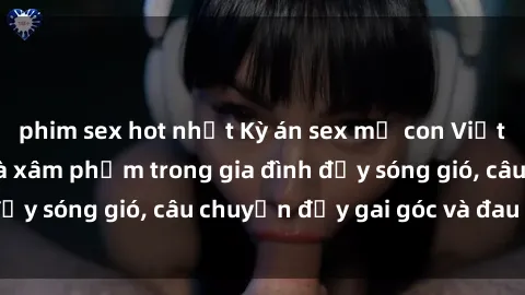 phim sex hot nhất Kỳ án sex mẹ con Việt Nam: Sự sở hữu và xâm phạm trong gia đình đầy sóng gió, câu chuyện đầy gai góc và đau lòng.