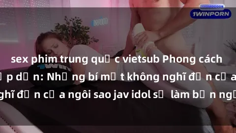 sex phim trung quốc vietsub Phong cách sex jav idol siêu hấp dẫn: Những bí mật không nghĩ đến của ngôi sao jav idol sẽ làm bạn ngạc nhiên!