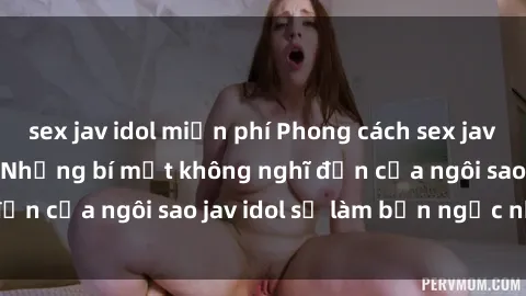 sex jav idol miễn phí Phong cách sex jav idol siêu hấp dẫn: Những bí mật không nghĩ đến của ngôi sao jav idol sẽ làm bạn ngạc nhiên!