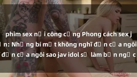 phim sex nơi công cộng Phong cách sex jav idol siêu hấp dẫn: Những bí mật không nghĩ đến của ngôi sao jav idol sẽ làm bạn ngạc nhiên!