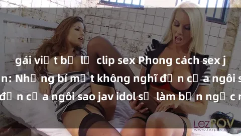 gái việt bị lộ clip sex Phong cách sex jav idol siêu hấp dẫn: Những bí mật không nghĩ đến của ngôi sao jav idol sẽ làm bạn ngạc nhiên!