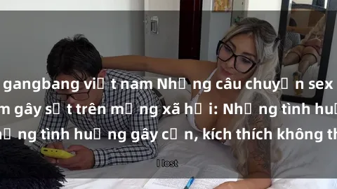 gangbang việt nam Những câu chuyện sex sinh viên Việt Nam gây sốt trên mạng xã hội: Những tình huống gây cấn, kích thích không thể bỏ qua