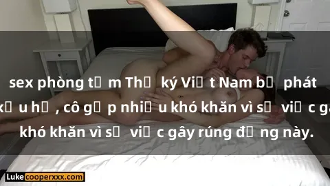 sex phòng tắm Thư ký Việt Nam bị phát tán clip sex đáng xấu hổ, cô gặp nhiều khó khăn vì sự việc gây rúng động này.