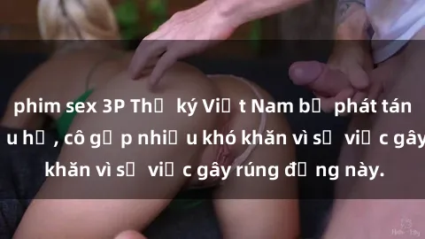 phim sex 3P Thư ký Việt Nam bị phát tán clip sex đáng xấu hổ, cô gặp nhiều khó khăn vì sự việc gây rúng động này.