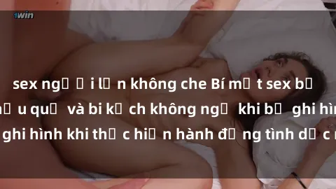 sex người lớn không che Bí mật sex bị quay lén: Những hậu quả và bi kịch không ngờ khi bị ghi hình khi thực hiện hành động tình dục mà không biết.