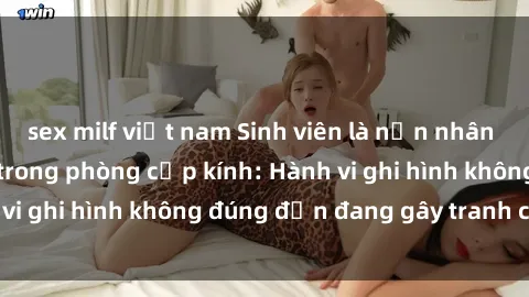 sex milf việt nam Sinh viên là nạn nhân của video quay lén trong phòng cấp kính: Hành vi ghi hình không đúng đắn đang gây tranh cãi lớn