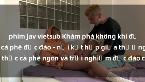 phim jav vietsub Khám phá không khí độc đáo tại sex quán cà phê độc đáo - nơi kết hợp giữa thưởng thức cà phê ngon và trải nghiệm độc đáo của không gian sex shop.