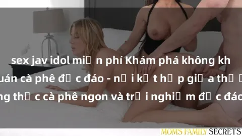 sex jav idol miễn phí Khám phá không khí độc đáo tại sex quán cà phê độc đáo - nơi kết hợp giữa thưởng thức cà phê ngon và trải nghiệm độc đáo của không gian sex shop.