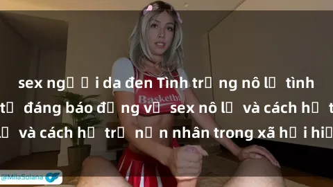 sex người da đen Tình trạng nô lệ tình dục: Những thực tế đáng báo động về sex nô lệ và cách hỗ trợ nạn nhân trong xã hội hiện nay