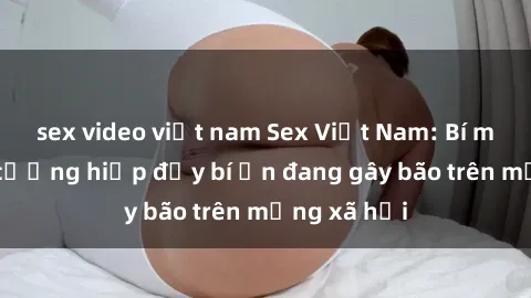 sex video việt nam Sex Việt Nam: Bí mật về vụ cưỡng hiếp đầy bí ẩn đang gây bão trên mạng xã hội