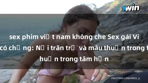 sex phim việt nam không che Sex gái Việt Nam có chồng: Nỗi trăn trở và mâu thuẫn trong tâm hồn