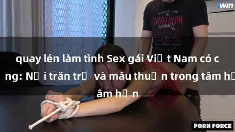 quay lén làm tình Sex gái Việt Nam có chồng: Nỗi trăn trở và mâu thuẫn trong tâm hồn