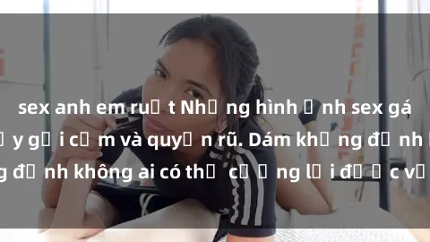 sex anh em ruột Những hình ảnh sex gái Việt xinh đẹp đầy gợi cảm và quyến rũ. Dám khẳng định không ai có thể cưỡng lại được vẻ đẹp của họ.