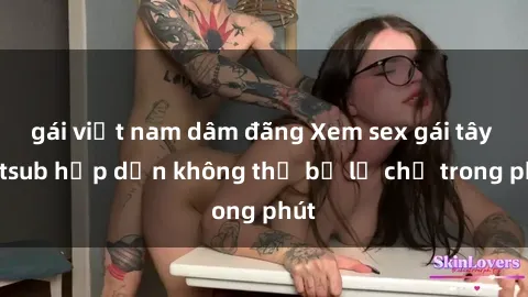 gái việt nam dâm đãng Xem sex gái tây vietsub hấp dẫn không thể bỏ lỡ chỉ trong phút