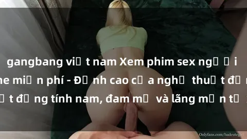 gangbang việt nam Xem phim sex người Pháp vietsub online miễn phí - Đỉnh cao của nghệ thuật đồng tính nam, đam mỹ và lãng mạn từ xứ sở hoa hồng!