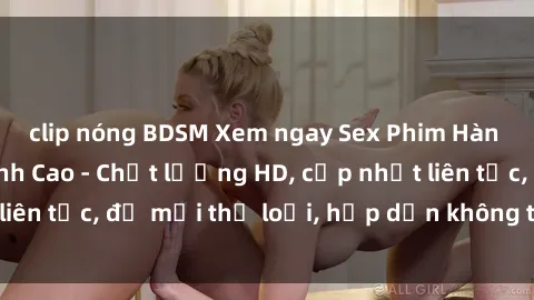 clip nóng BDSM Xem ngay Sex Phim Hàn Quốc Vietsub Đỉnh Cao - Chất lượng HD, cập nhật liên tục, đủ mọi thể loại, hấp dẫn không thể bỏ qua!