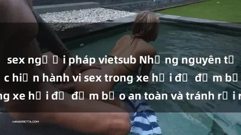 sex người pháp vietsub Những nguyên tắc cần nhớ khi thực hiện hành vi sex trong xe hơi để đảm bảo an toàn và tránh rủi ro.