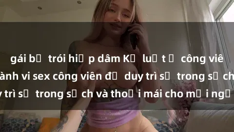 gái bị trói hiếp dâm Kỷ luật ở công viên: Chấn chỉnh hành vi sex công viên để duy trì sự trong sạch và thoải mái cho mọi người.