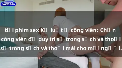 tải phim sex Kỷ luật ở công viên: Chấn chỉnh hành vi sex công viên để duy trì sự trong sạch và thoải mái cho mọi người.