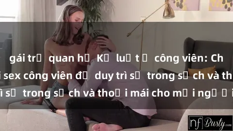 gái trẻ quan hệ Kỷ luật ở công viên: Chấn chỉnh hành vi sex công viên để duy trì sự trong sạch và thoải mái cho mọi người.