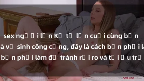 sex người lớn Kể từ lần cuối cùng bạn thực hành sex nhà vệ sinh công cộng, đây là cách bạn phải làm để tránh rủi ro và tối ưu trải nghiệm.