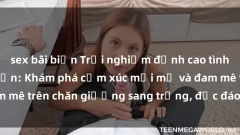 sex bãi biển Trải nghiệm đỉnh cao tình yêu tại sex khách sạn: Khám phá cảm xúc mới mẻ và đam mê trên chăn giường sang trọng, độc đáo, không giới hạn.