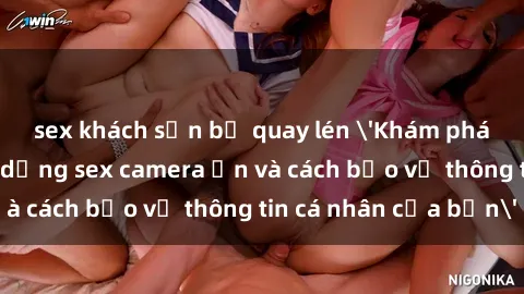 sex khách sạn bị quay lén 'Khám phá nguy cơ của việc sử dụng sex camera ẩn và cách bảo vệ thông tin cá nhân của bạn'