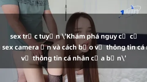 sex trực tuyến 'Khám phá nguy cơ của việc sử dụng sex camera ẩn và cách bảo vệ thông tin cá nhân của bạn'