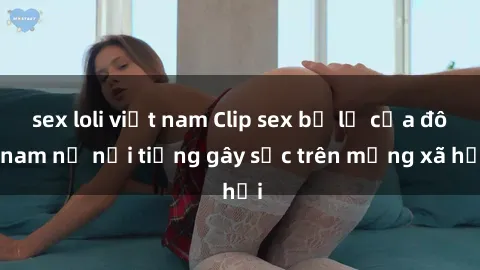 sex loli việt nam Clip sex bị lộ của đôi nam nữ nổi tiếng gây sốc trên mạng xã hội