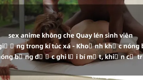 sex anime không che Quay lén sinh viên làm tình ngay trên giường trong kí túc xá - Khoảnh khắc nóng bỏng được ghi lại bí mật, khiến cả trường học xôn xao.