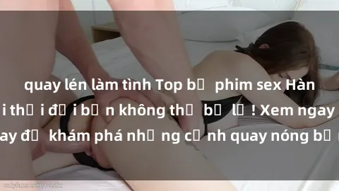 quay lén làm tình Top bộ phim sex Hàn Quốc hot nhất mọi thời đại bạn không thể bỏ lỡ! Xem ngay để khám phá những cảnh quay nóng bỏng, đầy nghẹt thở!