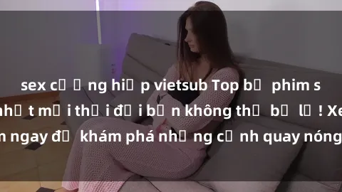 sex cưỡng hiếp vietsub Top bộ phim sex Hàn Quốc hot nhất mọi thời đại bạn không thể bỏ lỡ! Xem ngay để khám phá những cảnh quay nóng bỏng, đầy nghẹt thở!