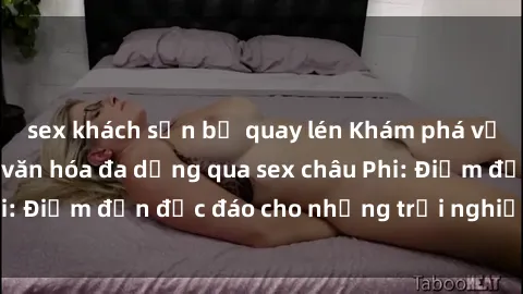 sex khách sạn bị quay lén Khám phá vẻ đẹp tự nhiên và văn hóa đa dạng qua sex châu Phi: Điểm đến độc đáo cho những trải nghiệm khó quên