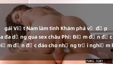 gái Việt Nam làm tình Khám phá vẻ đẹp tự nhiên và văn hóa đa dạng qua sex châu Phi: Điểm đến độc đáo cho những trải nghiệm khó quên