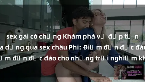 sex gái có chồng Khám phá vẻ đẹp tự nhiên và văn hóa đa dạng qua sex châu Phi: Điểm đến độc đáo cho những trải nghiệm khó quên