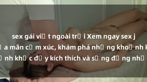 sex gái việt ngoài trời Xem ngay sex jav không che để thỏa mãn cảm xúc, khám phá những khoảnh khắc đầy kích thích và sống động nhất chỉ trong click!