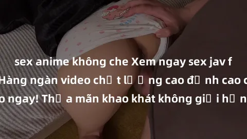 sex anime không che Xem ngay sex jav full HD miễn phí - Hàng ngàn video chất lượng cao đỉnh cao chỉ cần click vào ngay! Thỏa mãn khao khát không giới hạn, đón chờ những trải nghiệm mới lạ!