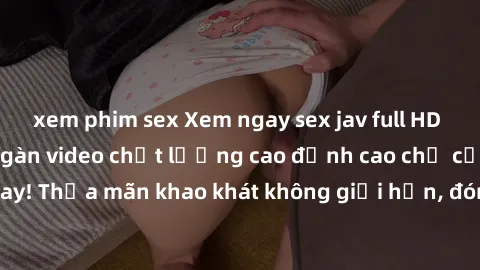 xem phim sex Xem ngay sex jav full HD miễn phí - Hàng ngàn video chất lượng cao đỉnh cao chỉ cần click vào ngay! Thỏa mãn khao khát không giới hạn, đón chờ những trải nghiệm mới lạ!
