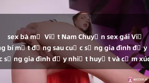 sex bà mẹ Việt Nam Chuyện sex gái Việt có chồng: Những bí mật đằng sau cuộc sống gia đình đầy nhiệt huyết và cảm xúc