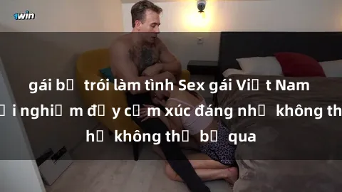gái bị trói làm tình Sex gái Việt Nam có con: Trải nghiệm đầy cảm xúc đáng nhớ không thể bỏ qua