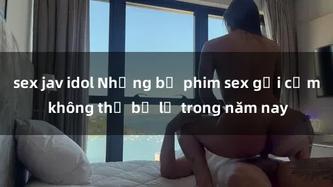 sex jav idol Những bộ phim sex gợi cảm không thể bỏ lỡ trong năm nay