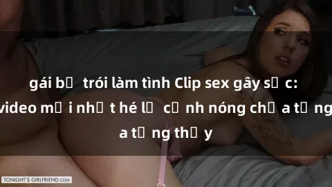 gái bị trói làm tình Clip sex gây sốc: Loạt video mới nhất hé lộ cảnh nóng chưa từng thấy