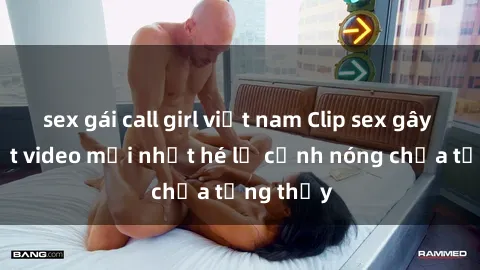 sex gái call girl việt nam Clip sex gây sốc: Loạt video mới nhất hé lộ cảnh nóng chưa từng thấy