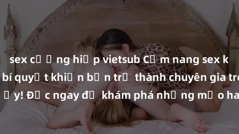 sex cưỡng hiếp vietsub Cẩm nang sex không che: Những bí quyết khiến bạn trở thành chuyên gia trong chuyện ấy! Đọc ngay để khám phá những mẹo hay và bí quyết tình dục không che.