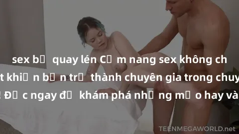 sex bị quay lén Cẩm nang sex không che: Những bí quyết khiến bạn trở thành chuyên gia trong chuyện ấy! Đọc ngay để khám phá những mẹo hay và bí quyết tình dục không che.