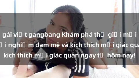 gái việt gangbang Khám phá thế giới mới của sex online: trải nghiệm đam mê và kích thích mọi giác quan ngay từ hôm nay!